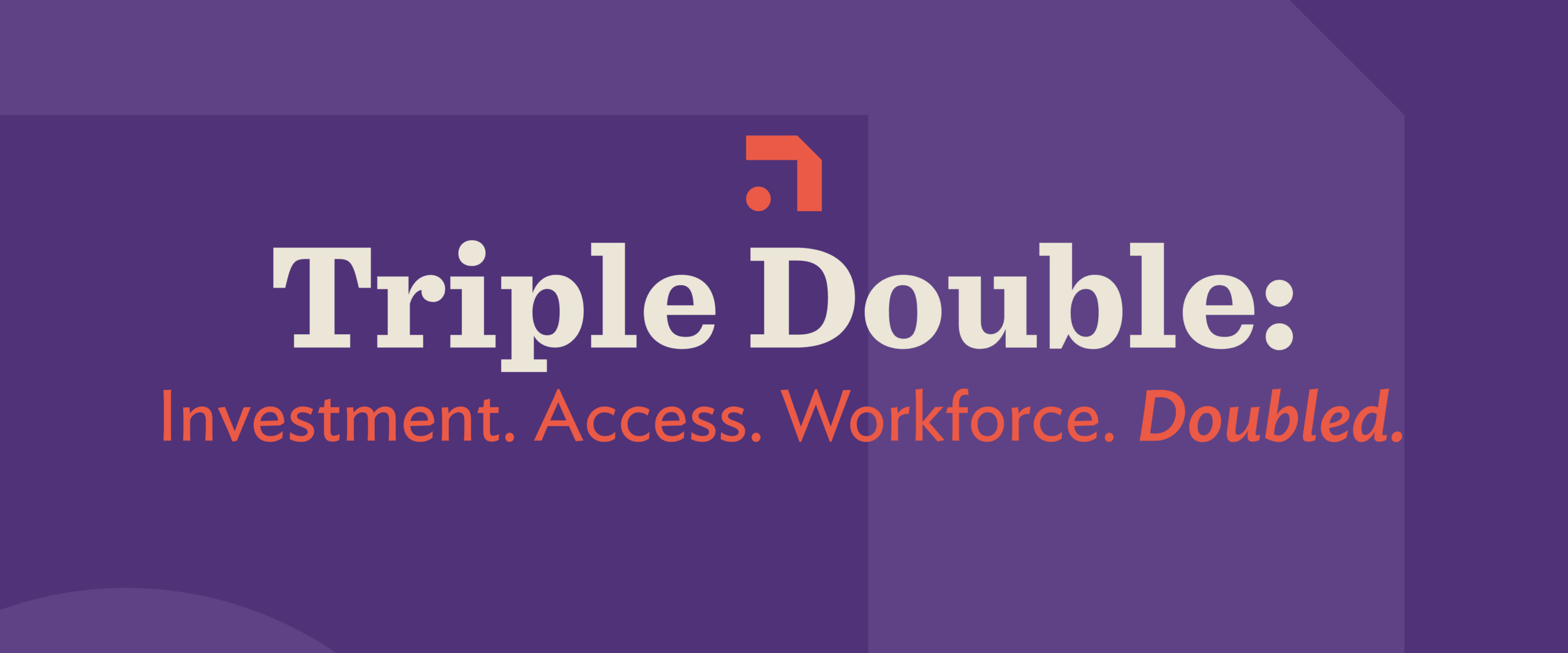 Triple Double: Investment. Access. Workforce. Doubled.